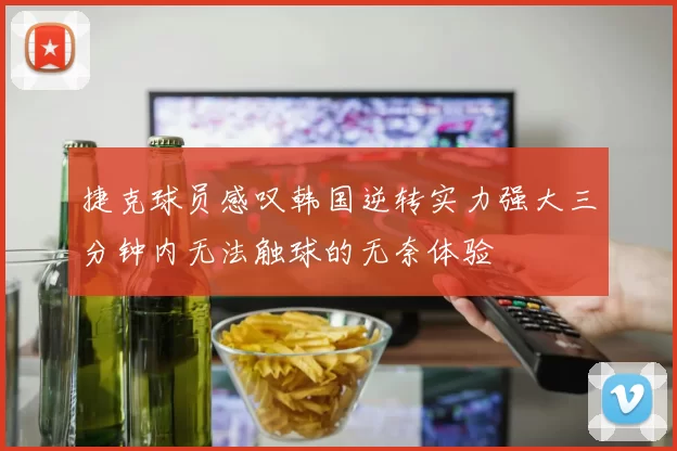 捷克球员感叹韩国逆转实力强大三分钟内无法触球的无奈体验