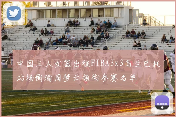中国三人女篮出征FIBA3x3乌兰巴托站杨衡瑜周梦云领衔参赛名单