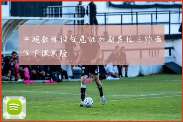 中超教练信任危机加剧多位主帅面临下课风险
