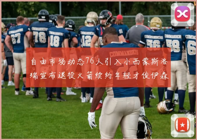 自由市场动态76人引入小西蒙斯洛瑞宣布退役火箭续约年轻才俊伊森