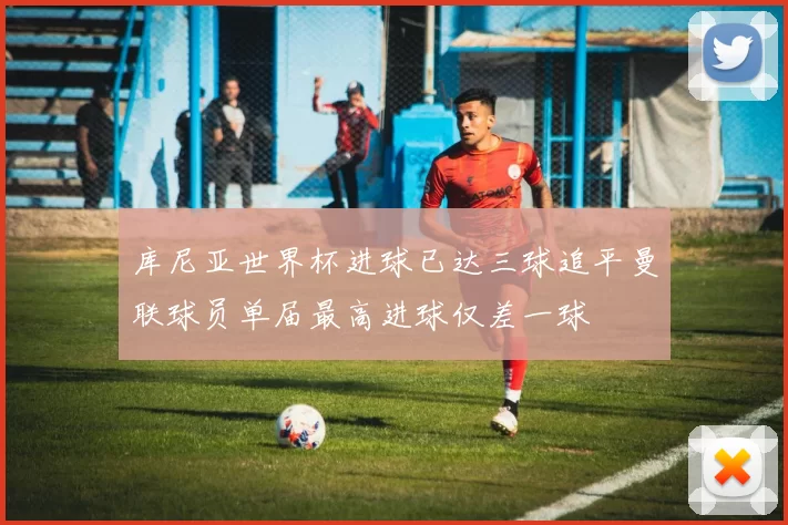 库尼亚世界杯进球已达三球追平曼联球员单届最高进球仅差一球