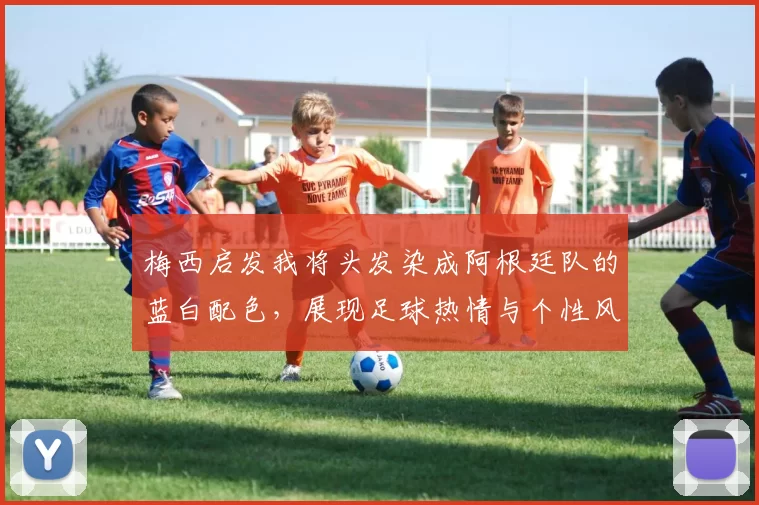 梅西启发我将头发染成阿根廷队的蓝白配色，展现足球热情与个性风采