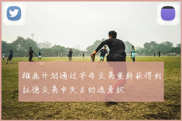 雄鹿计划通过字母交易重新获得利拉德交易中失去的选秀权