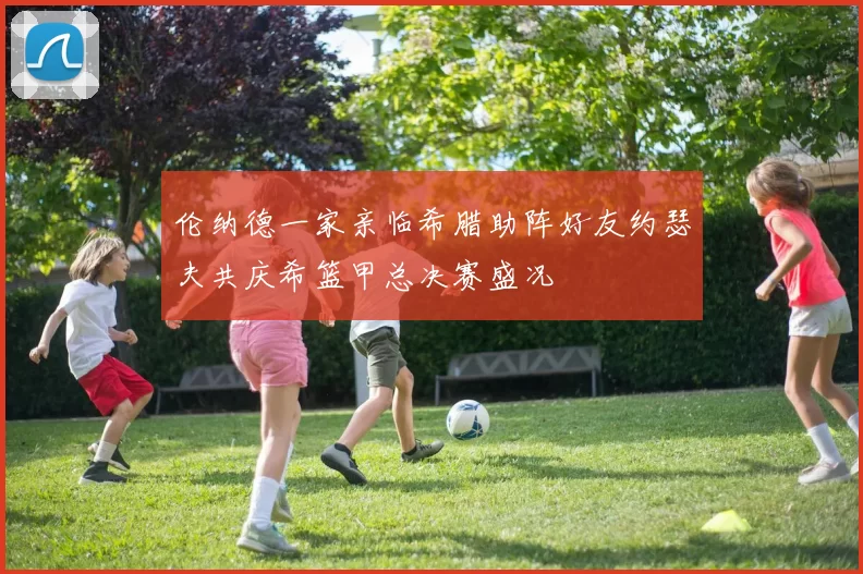 伦纳德一家亲临希腊助阵好友约瑟夫共庆希篮甲总决赛盛况