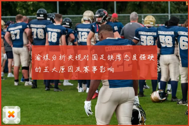 渝媒分析央视对国足缺席态度强硬的五大原因及赛事影响