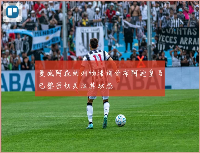 曼城阿森纳利物浦询价布阿迪皇马巴黎密切关注其动态
