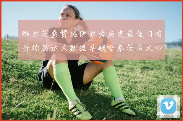 维尔茨盛赞诺伊尔为历史最佳门将并称翁达夫数据卓越哈弗茨具大心脏