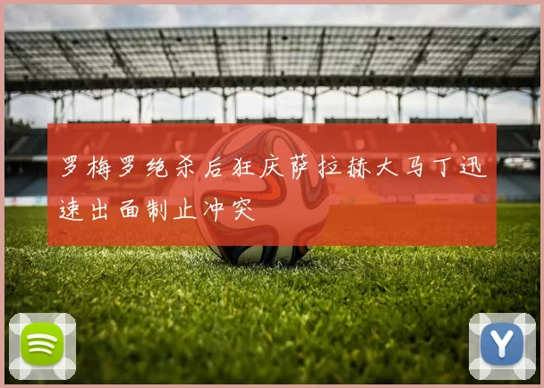 罗梅罗绝杀后狂庆萨拉赫大马丁迅速出面制止冲突