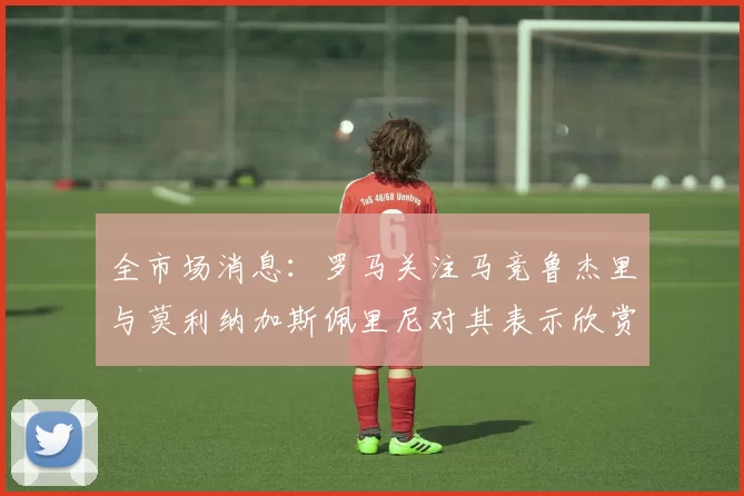 全市场消息：罗马关注马竞鲁杰里与莫利纳加斯佩里尼对其表示欣赏