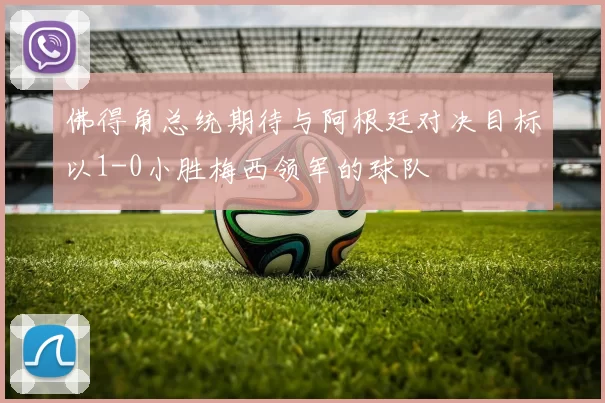 佛得角总统期待与阿根廷对决目标以1-0小胜梅西领军的球队